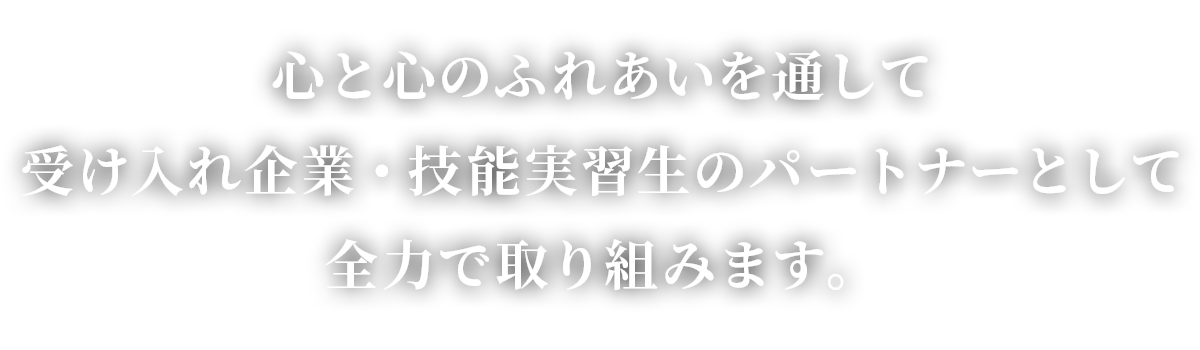 心と心のふれあいを通して受け入れ企業・技能実習生のパートナーとして全力で取り組みます。